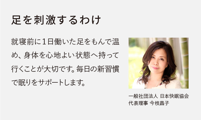 就寝前に１日働いた足をもんで温め、身体を心地よい状態へ持って行くことが大切です。毎日の新習慣で眠りをサポートします。