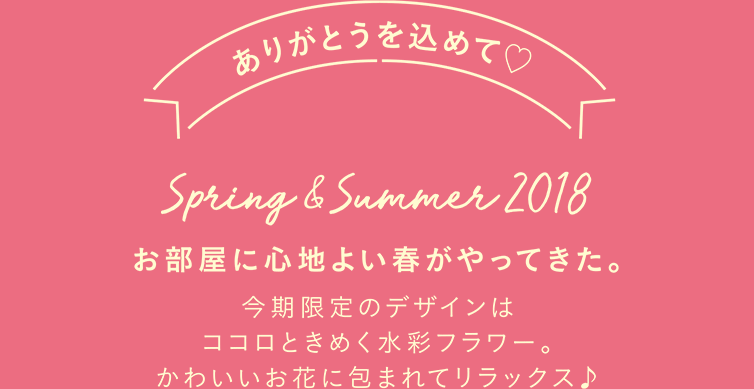 ありがとうを込めて♡ spring&summer2018 お部屋に心地よい春がやってきた。今季限定のデザインはココロときめく水彩フラワー。かわいいお花に包まれてリラックス♪